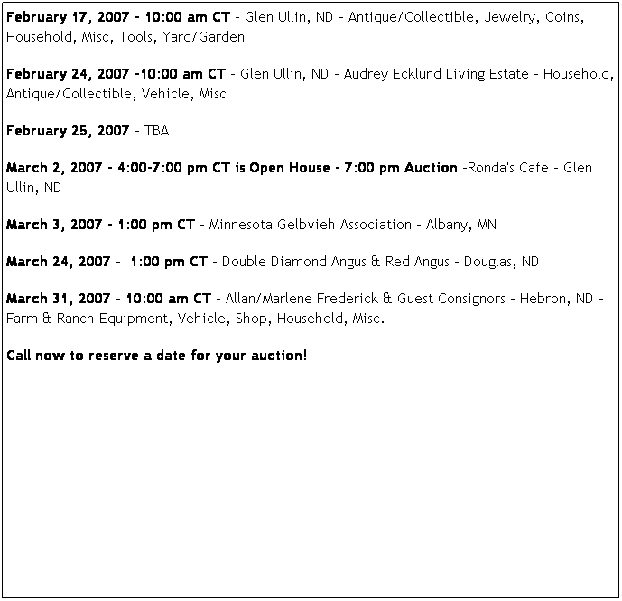 Text Box: February 17, 2007 - 10:00 am CT - Glen Ullin, ND - Antique/Collectible, Jewelry, Coins, Household, Misc, Tools, Yard/Garden
February 24, 2007 -10:00 am CT - Glen Ullin, ND - Audrey Ecklund Living Estate - Household, Antique/Collectible, Vehicle, Misc
February 25, 2007 - TBA
March 2, 2007 - 4:00-7:00 pm CT is Open House - 7:00 pm Auction -Ronda's Cafe - Glen Ullin, ND
March 3, 2007 - 1:00 pm CT - Minnesota Gelbvieh Association - Albany, MN
March 24, 2007 -  1:00 pm CT - Double Diamond Angus & Red Angus - Douglas, ND
March 31, 2007 - 10:00 am CT - Allan/Marlene Frederick & Guest Consignors - Hebron, ND -  Farm & Ranch Equipment, Vehicle, Shop, Household, Misc.
Call now to reserve a date for your auction!
 
 
 
 


